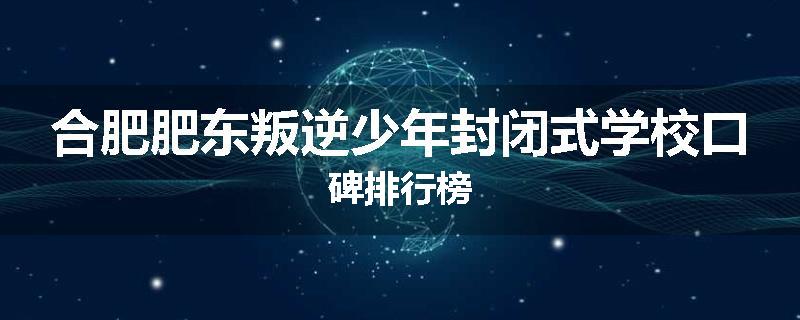 合肥肥东叛逆少年封闭式学校口碑排行榜
