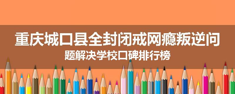 重庆城口县全封闭戒网瘾叛逆问题解决学校口碑排行榜