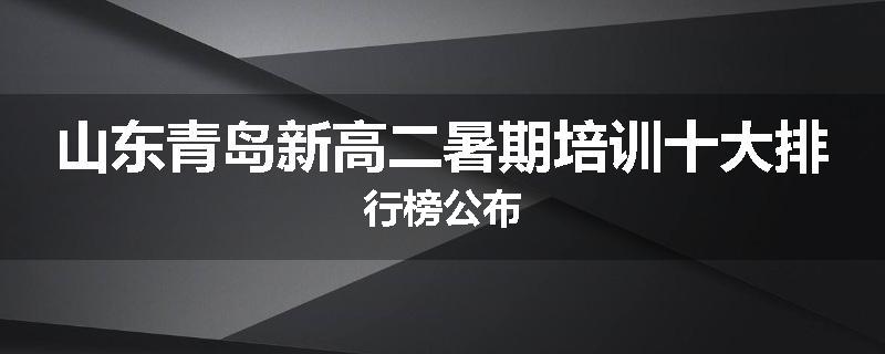 山东青岛新高二暑期培训十大排行榜公布