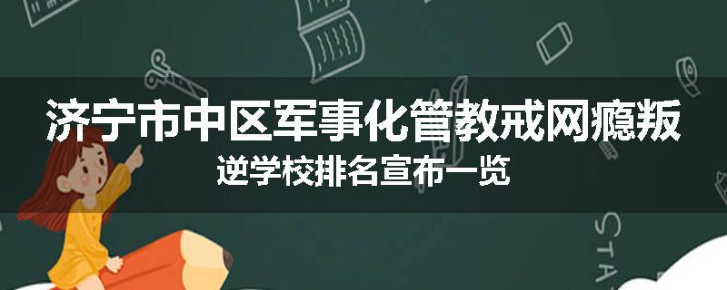 济宁市中区军事化管教戒网瘾叛逆学校排名宣布一览