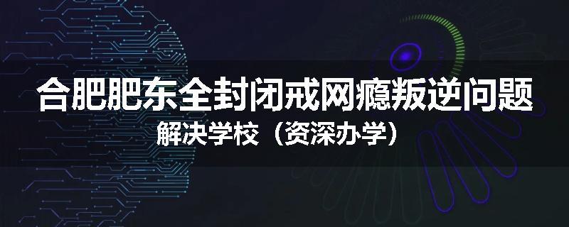 合肥肥东全封闭戒网瘾叛逆问题解决学校（资深办学）
