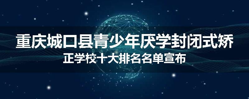 重庆城口县青少年厌学封闭式矫正学校十大排名名单宣布