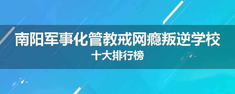 南阳军事化管教戒网瘾叛逆学校十大排行榜