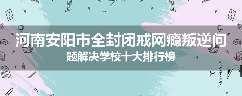 河南安阳市全封闭戒网瘾叛逆问题解决学校十大排行榜