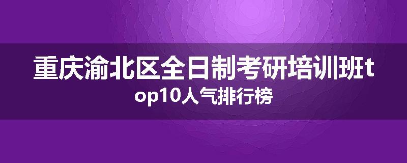 重庆渝北区全日制考研培训班top10人气排行榜