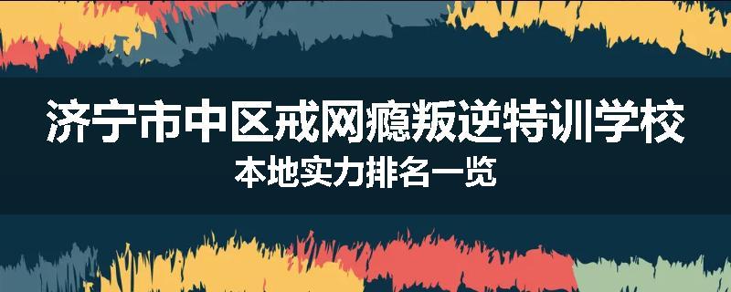 济宁市中区戒网瘾叛逆特训学校本地实力排名一览
