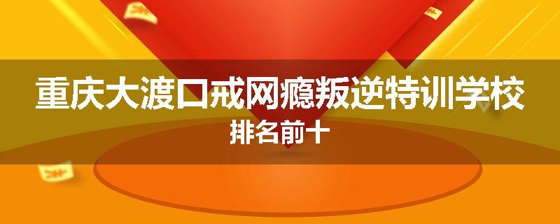 重庆大渡口戒网瘾叛逆特训学校排名前十