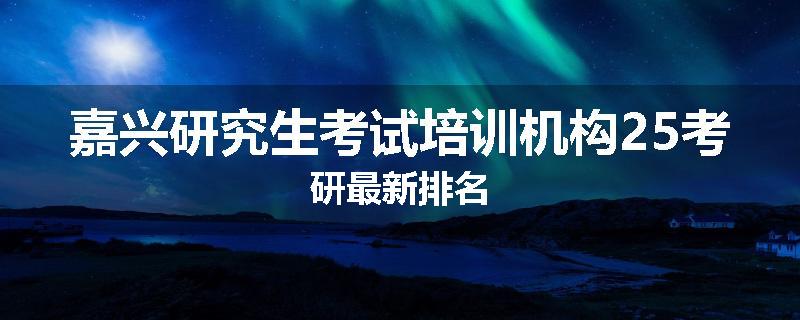 嘉兴研究生考试培训机构25考研最新排名