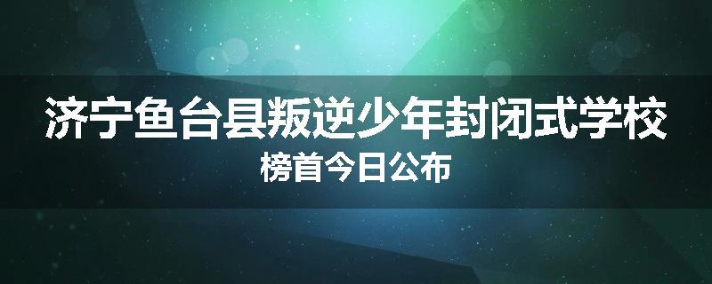 济宁鱼台县叛逆少年封闭式学校榜首今日公布