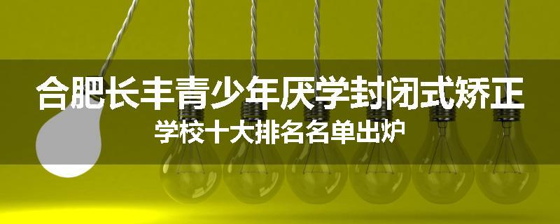 合肥长丰青少年厌学封闭式矫正学校十大排名名单出炉