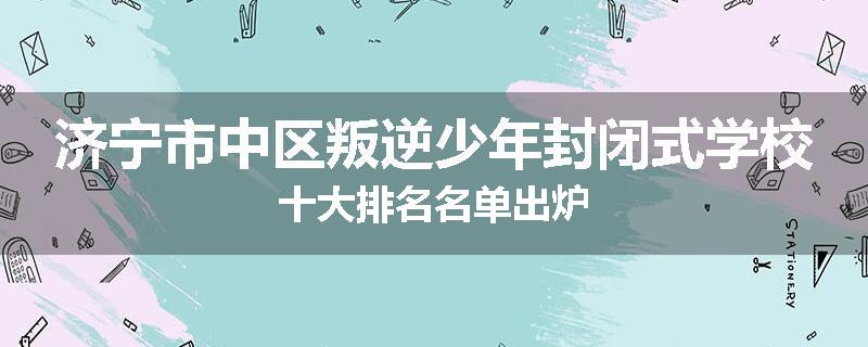 济宁市中区叛逆少年封闭式学校十大排名名单出炉