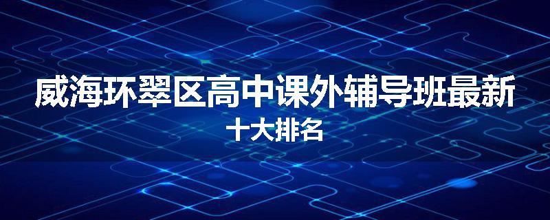 威海环翠区高中课外辅导班最新十大排名