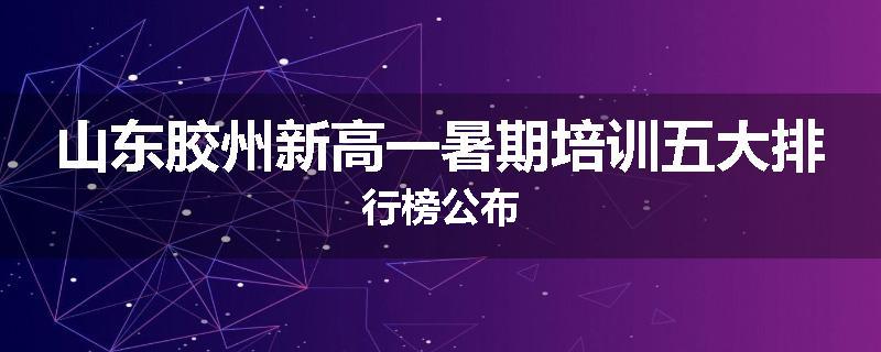 山东胶州新高一暑期培训五大排行榜公布