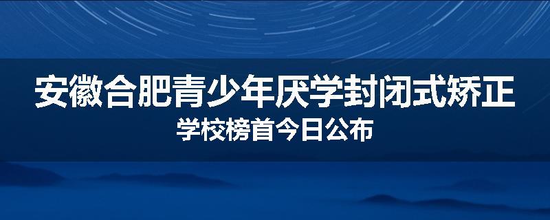 安徽合肥青少年厌学封闭式矫正学校榜首今日公布