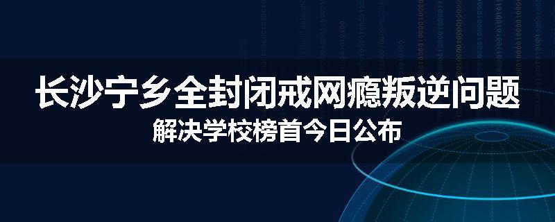 长沙宁乡全封闭戒网瘾叛逆问题解决学校榜首今日公布