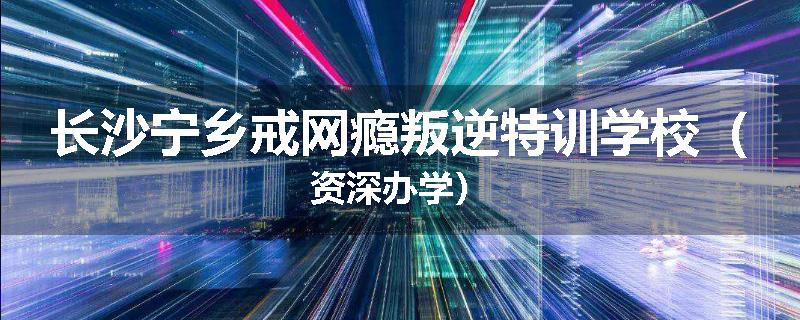 长沙宁乡戒网瘾叛逆特训学校（资深办学）