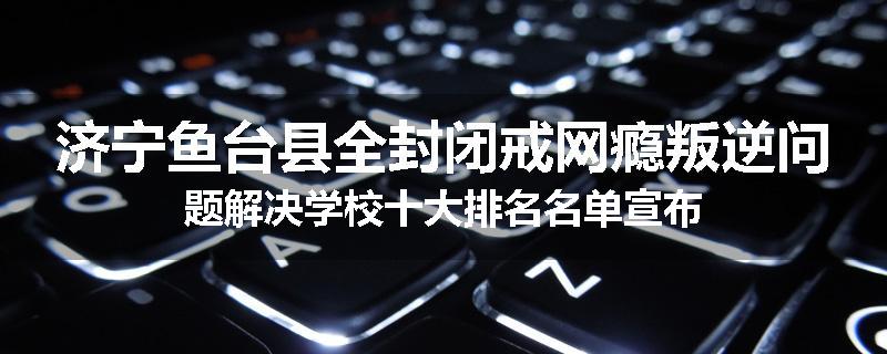 济宁鱼台县全封闭戒网瘾叛逆问题解决学校十大排名名单宣布