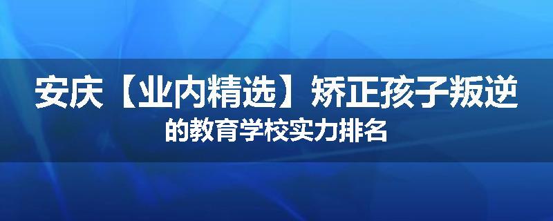 安庆【业内精选】矫正孩子叛逆的教育学校实力排名