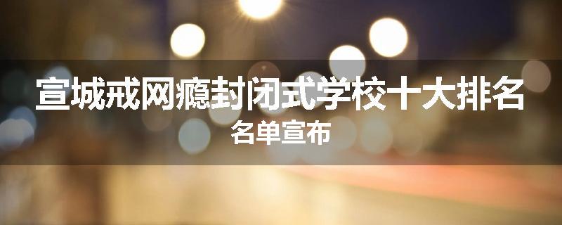 宣城戒网瘾封闭式学校十大排名名单宣布