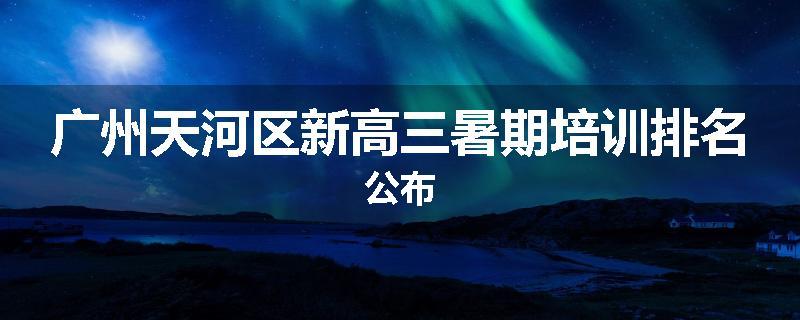 广州天河区新高三暑期培训排名公布