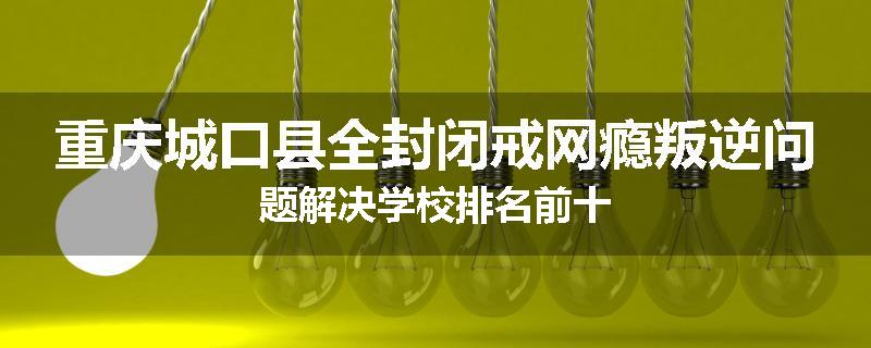 重庆城口县全封闭戒网瘾叛逆问题解决学校排名前十