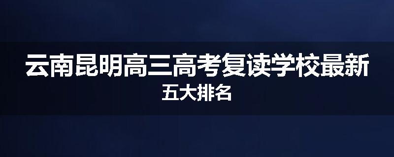 云南昆明高三高考复读学校最新五大排名