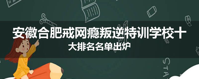 安徽合肥戒网瘾叛逆特训学校十大排名名单出炉