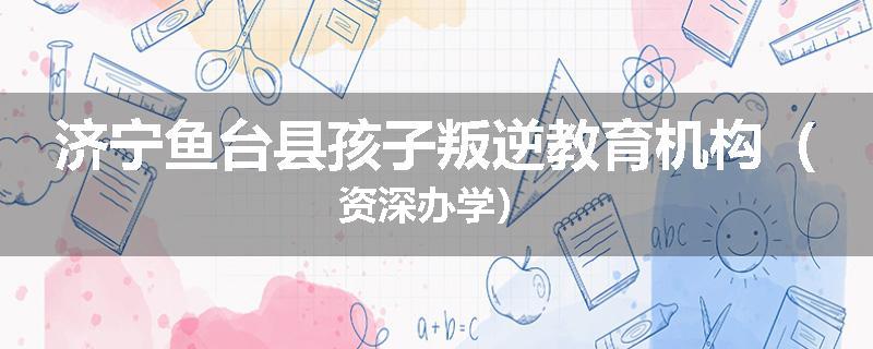 济宁鱼台县孩子叛逆教育机构（资深办学）