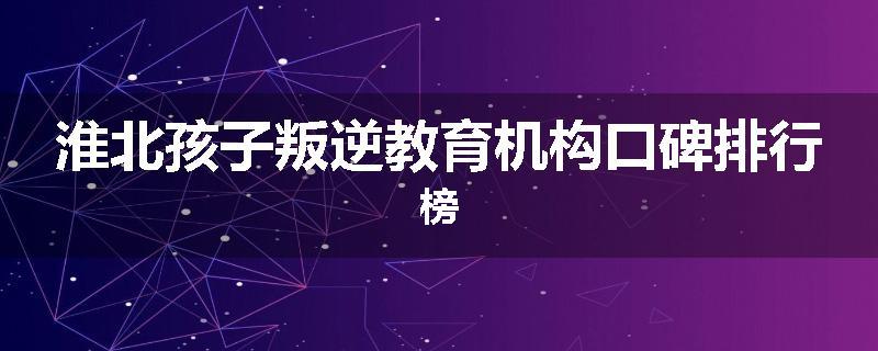 淮北孩子叛逆教育机构口碑排行榜