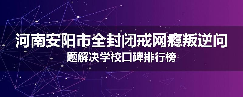 河南安阳市全封闭戒网瘾叛逆问题解决学校口碑排行榜