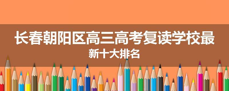 长春朝阳区高三高考复读学校最新十大排名