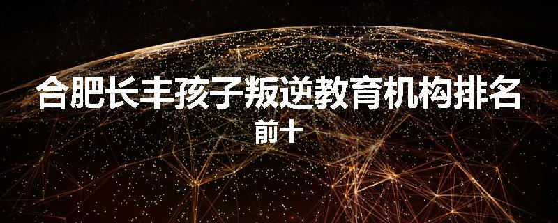 合肥长丰孩子叛逆教育机构排名前十