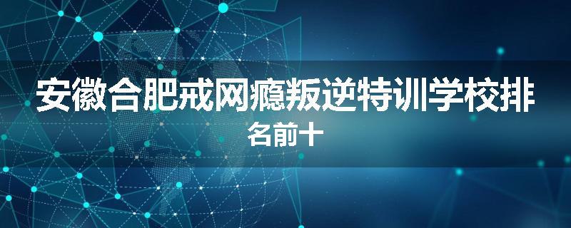 安徽合肥戒网瘾叛逆特训学校排名前十