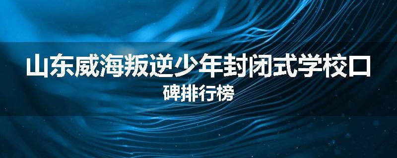 山东威海叛逆少年封闭式学校口碑排行榜