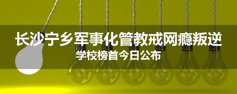 长沙宁乡军事化管教戒网瘾叛逆学校榜首今日公布