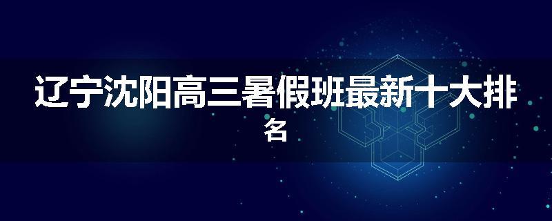 辽宁沈阳高三暑假班最新十大排名