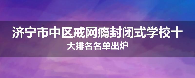 济宁市中区戒网瘾封闭式学校十大排名名单出炉