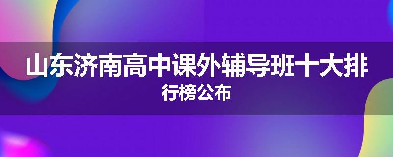 山东济南高中课外辅导班十大排行榜公布