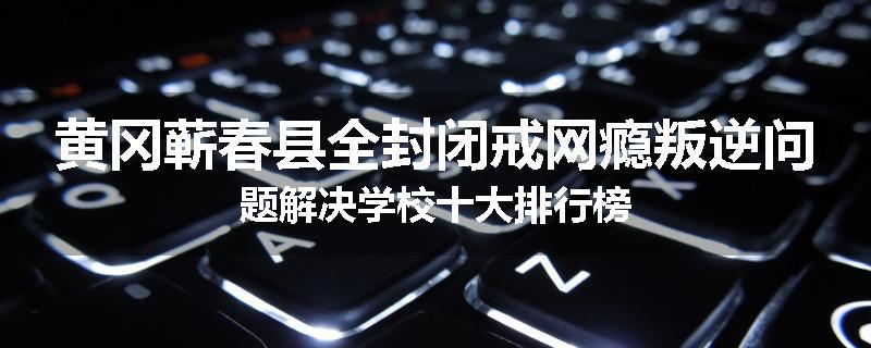 黄冈蕲春县全封闭戒网瘾叛逆问题解决学校十大排行榜