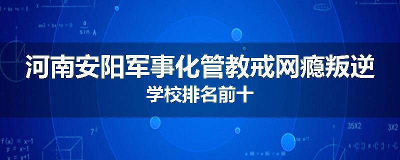 河南安阳军事化管教戒网瘾叛逆学校排名前十