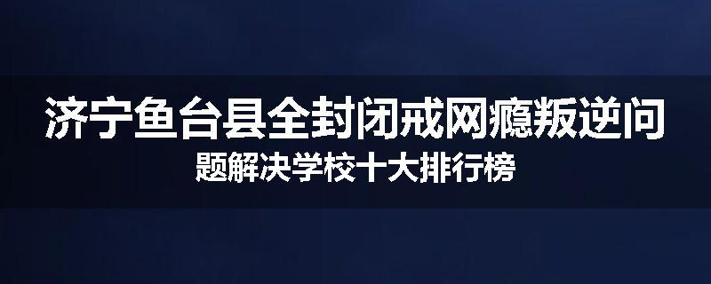 济宁鱼台县全封闭戒网瘾叛逆问题解决学校十大排行榜