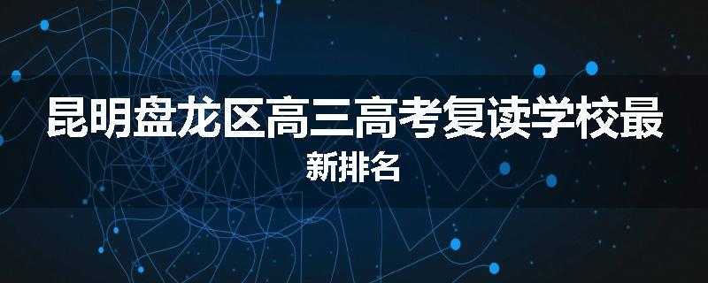 昆明盘龙区高三高考复读学校最新排名