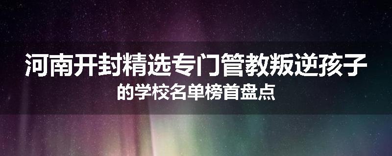 河南开封精选专门管教叛逆孩子的学校名单榜首盘点