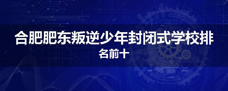 合肥肥东叛逆少年封闭式学校排名前十