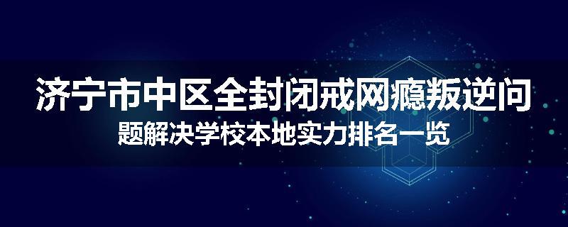 济宁市中区全封闭戒网瘾叛逆问题解决学校本地实力排名一览