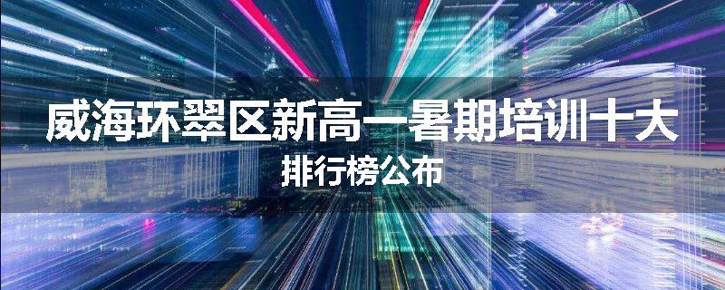 威海环翠区新高一暑期培训十大排行榜公布