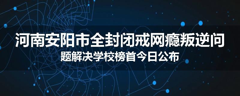 河南安阳市全封闭戒网瘾叛逆问题解决学校榜首今日公布