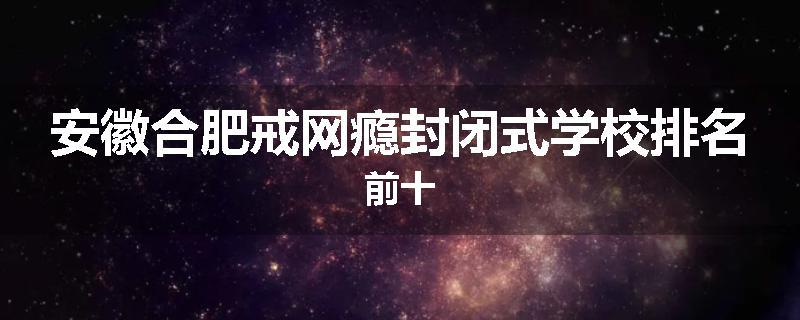 安徽合肥戒网瘾封闭式学校排名前十