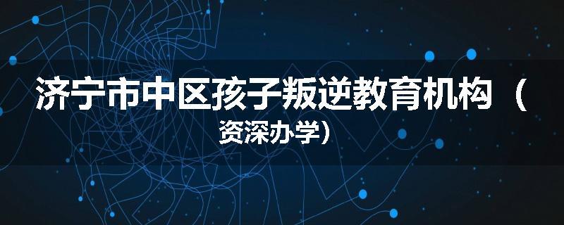 济宁市中区孩子叛逆教育机构（资深办学）