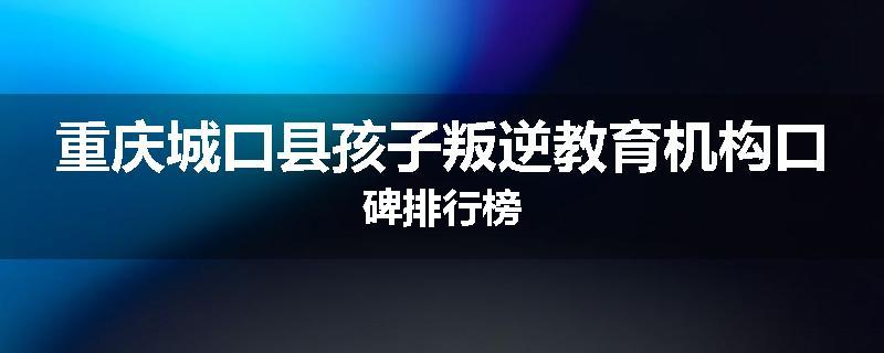 重庆城口县孩子叛逆教育机构口碑排行榜